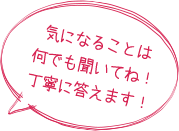 気になることは何でも聞いてね！丁寧に答えます！